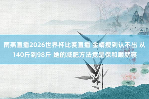 雨燕直播2026世界杯比赛直播 金靖瘦到认不出 从140斤到98斤 她的减肥方法竟是保和顺就寝