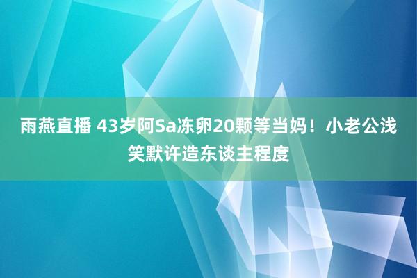 雨燕直播 43岁阿Sa冻卵20颗等当妈！小老公浅笑默许造东谈主程度