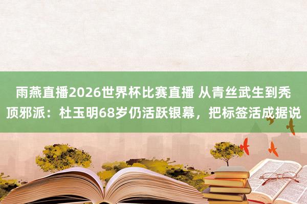 雨燕直播2026世界杯比赛直播 从青丝武生到秃顶邪派:杜玉明68岁仍活跃银幕,把标签活成据说