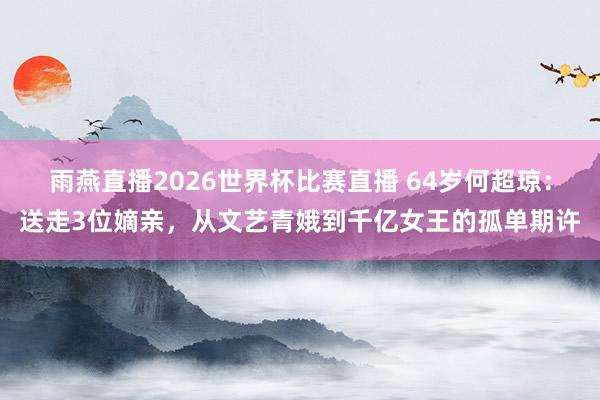 雨燕直播2026世界杯比赛直播 64岁何超琼:送走3位嫡亲,从文艺青娥到千亿女王的孤单期许