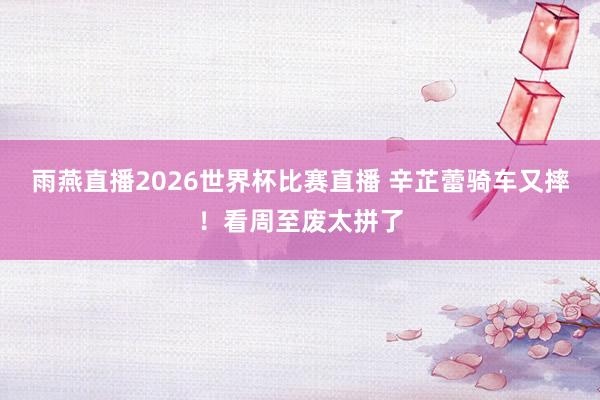 雨燕直播2026世界杯比赛直播 辛芷蕾骑车又摔!看周至废太拼了
