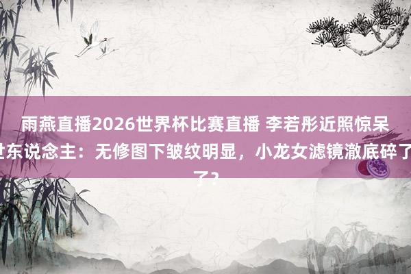 雨燕直播2026世界杯比赛直播 李若彤近照惊呆世东说念主：无修图下皱纹明显，小龙女滤镜澈底碎了？