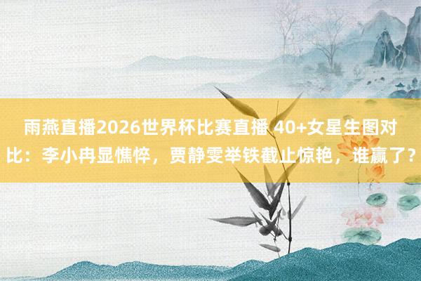 雨燕直播2026世界杯比赛直播 40+女星生图对比：李小冉显憔悴，贾静雯举铁截止惊艳，谁赢了？