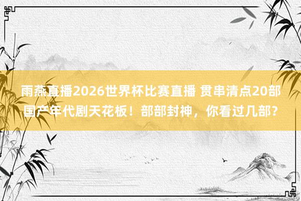 雨燕直播2026世界杯比赛直播 贯串清点20部国产年代剧天花板!部部封神,你看过几部?