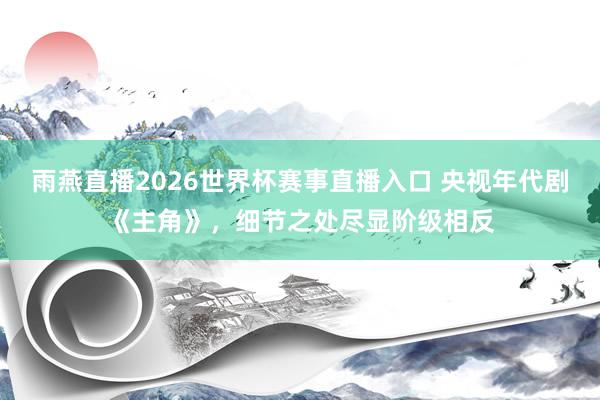 雨燕直播2026世界杯赛事直播入口 央视年代剧《主角》,细节之处尽显阶级相反