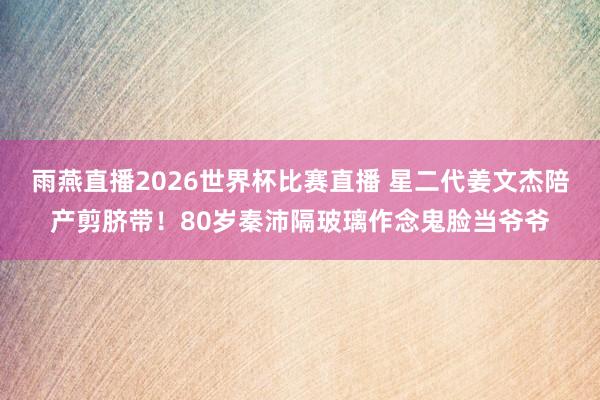 雨燕直播2026世界杯比赛直播 星二代姜文杰陪产剪脐带！80岁秦沛隔玻璃作念鬼脸当爷爷