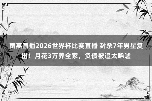 雨燕直播2026世界杯比赛直播 封杀7年男星复出！月花3万养全家，负债被追太唏嘘