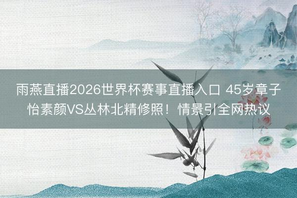雨燕直播2026世界杯赛事直播入口 45岁章子怡素颜VS丛林北精修照！情景引全网热议