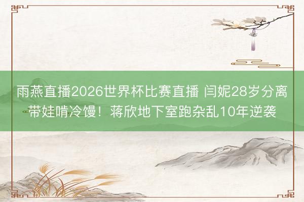 雨燕直播2026世界杯比赛直播 闫妮28岁分离带娃啃冷馒！蒋欣地下室跑杂乱10年逆袭