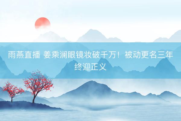 雨燕直播 姜乘澜眼镜妆破千万！被动更名三年终迎正义