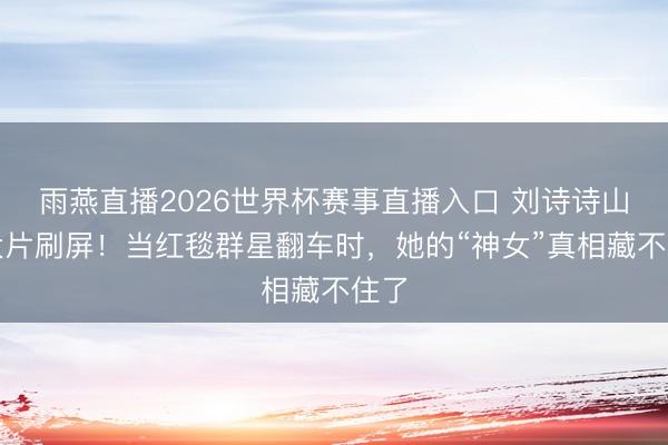 雨燕直播2026世界杯赛事直播入口 刘诗诗山野大片刷屏！当红毯群星翻车时，她的“神女”真相藏不住了
