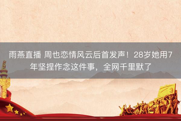 雨燕直播 周也恋情风云后首发声！28岁她用7年坚捏作念这件事，全网千里默了