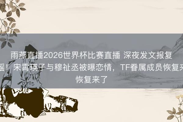 雨燕直播2026世界杯比赛直播 深夜发文报复辟谣！宋霄瑛子与穆祉丞被曝恋情，TF眷属成员恢复来了
