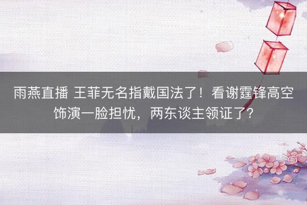雨燕直播 王菲无名指戴国法了！看谢霆锋高空饰演一脸担忧，两东谈主领证了？
