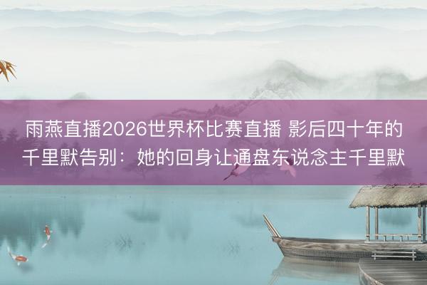 雨燕直播2026世界杯比赛直播 影后四十年的千里默告别：她的回身让通盘东说念主千里默