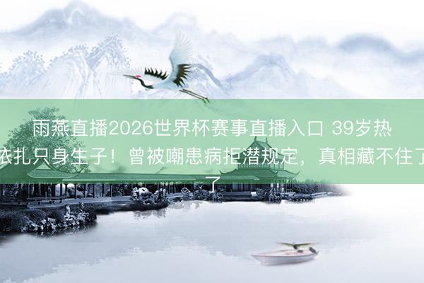 雨燕直播2026世界杯赛事直播入口 39岁热依扎只身生子!曾被嘲患病拒潜规定,真相藏不住了