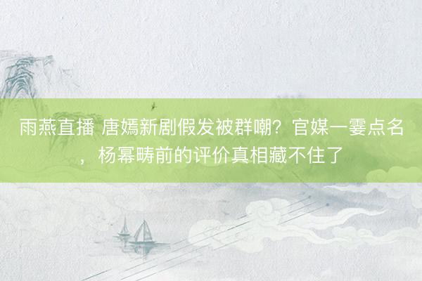 雨燕直播 唐嫣新剧假发被群嘲？官媒一霎点名，杨幂畴前的评价真相藏不住了
