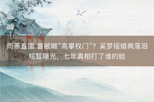 雨燕直播 曾被嘲“高攀权门”?奚梦瑶婚典落泪短暂曝光,七年真相打了谁的脸