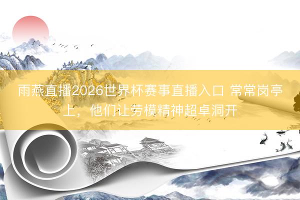 雨燕直播2026世界杯赛事直播入口 常常岗亭上,他们让劳模精神超卓洞开