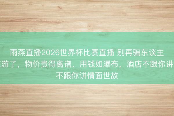 雨燕直播2026世界杯比赛直播 别再骗东谈主去英国旅游了,物价贵得离谱、用钱如瀑布,酒店不跟你讲情面世故