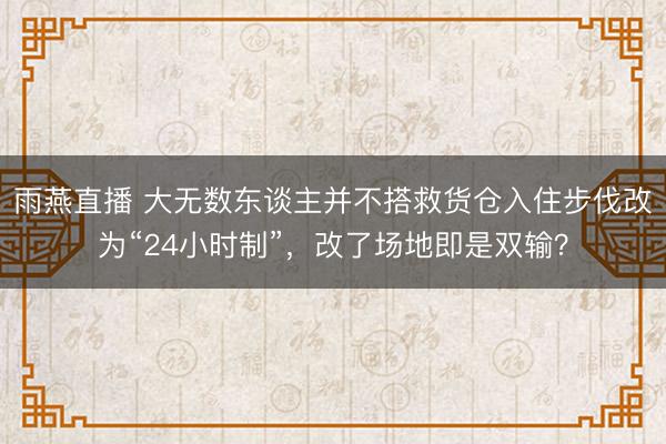 雨燕直播 大无数东谈主并不搭救货仓入住步伐改为“24小时制”,改了场地即是双输?