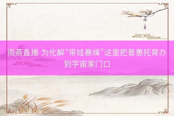 雨燕直播 为化解“带娃暴燥”这里把普惠托育办到宇宙家门口