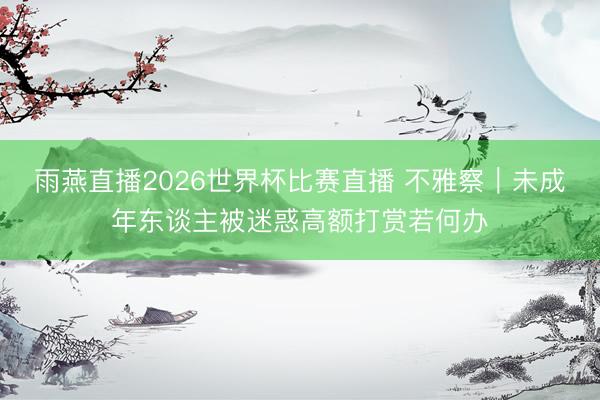 雨燕直播2026世界杯比赛直播 不雅察｜未成年东谈主被迷惑高额打赏若何办