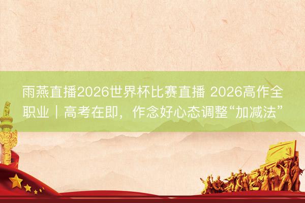 雨燕直播2026世界杯比赛直播 2026高作全职业｜高考在即，作念好心态调整“加减法”