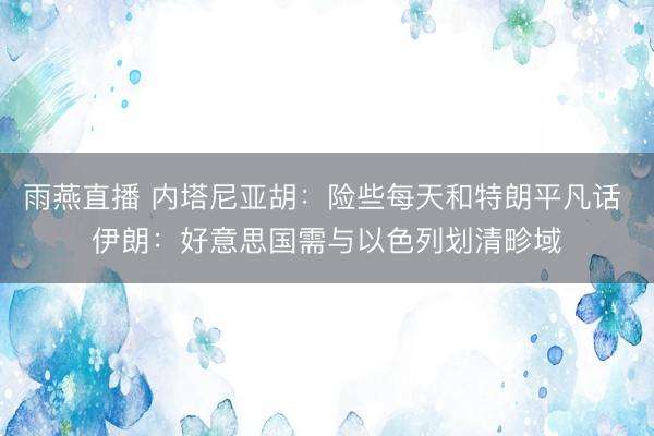雨燕直播 内塔尼亚胡：险些每天和特朗平凡话 伊朗：好意思国需与以色列划清畛域