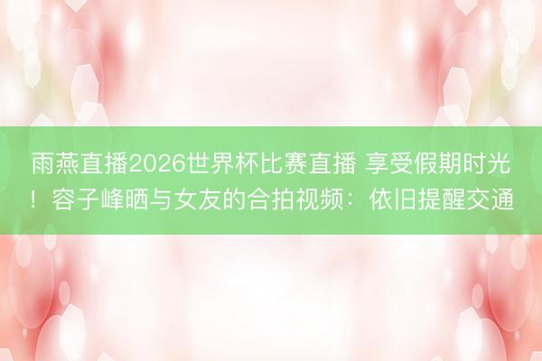 雨燕直播2026世界杯比赛直播 享受假期时光！容子峰晒与女友的合拍视频：依旧提醒交通