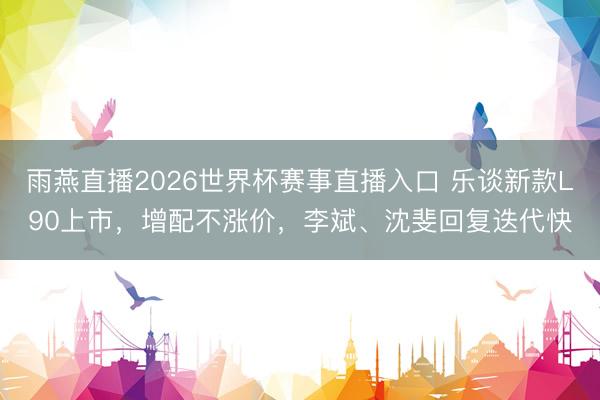 雨燕直播2026世界杯赛事直播入口 乐谈新款L90上市，增配不涨价，李斌、沈斐回复迭代快