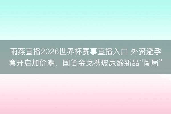 雨燕直播2026世界杯赛事直播入口 外资避孕套开启加价潮，国货金戈携玻尿酸新品“闯局”