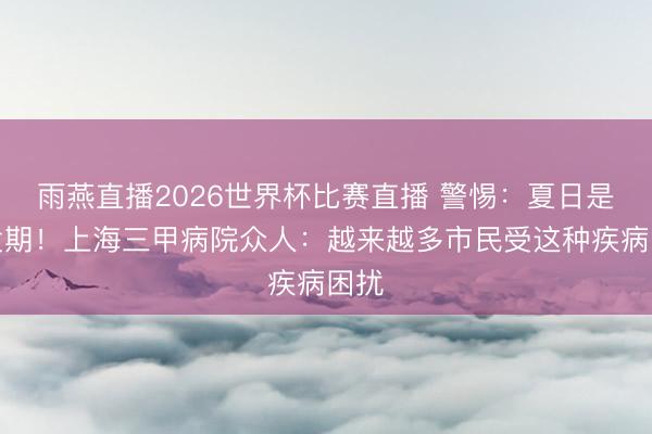 雨燕直播2026世界杯比赛直播 警惕：夏日是高发期！上海三甲病院众人：越来越多市民受这种疾病困扰