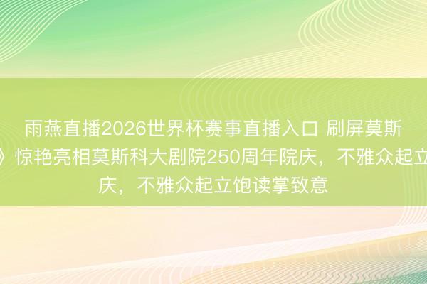 雨燕直播2026世界杯赛事直播入口 刷屏莫斯科!《天鹅》惊艳亮相莫斯科大剧院250周年院庆,不雅众起立饱读掌致意