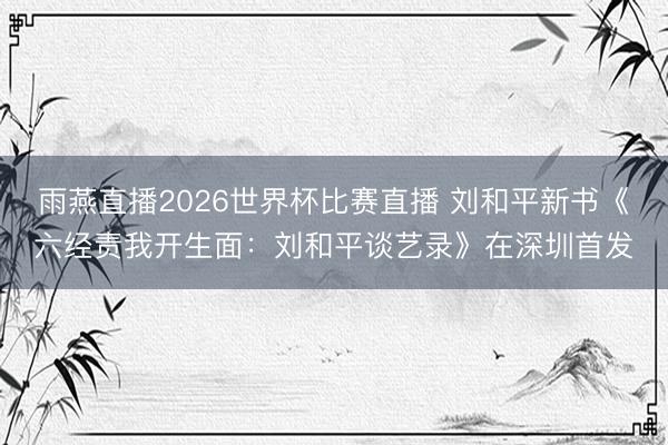 雨燕直播2026世界杯比赛直播 刘和平新书《六经责我开生面：刘和平谈艺录》在深圳首发