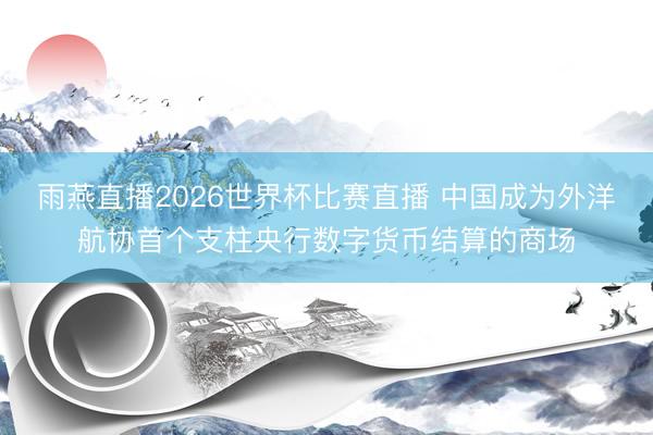 雨燕直播2026世界杯比赛直播 中国成为外洋航协首个支柱央行数字货币结算的商场