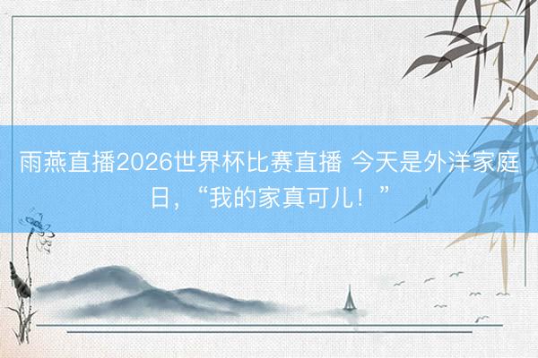 雨燕直播2026世界杯比赛直播 今天是外洋家庭日,“我的家真可儿!”