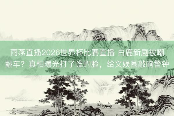 雨燕直播2026世界杯比赛直播 白鹿新剧被嘲翻车?真相曝光打了谁的脸,给文娱圈敲响警钟