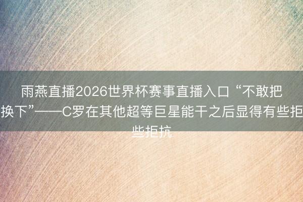 雨燕直播2026世界杯赛事直播入口 “不敢把他换下”——C罗在其他超等巨星能干之后显得有些拒抗