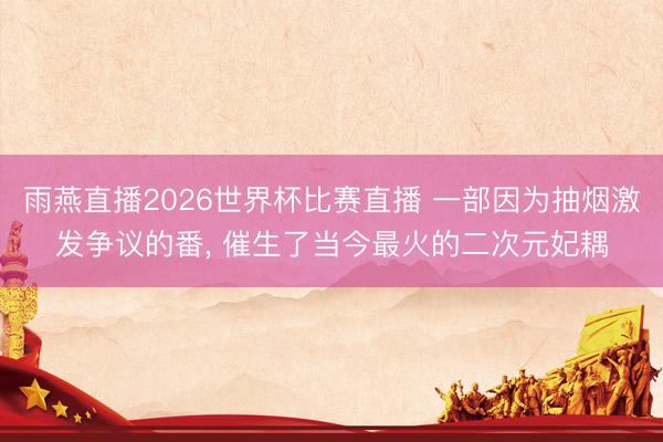 雨燕直播2026世界杯比赛直播 一部因为抽烟激发争议的番, 催生了当今最火的二次元妃耦