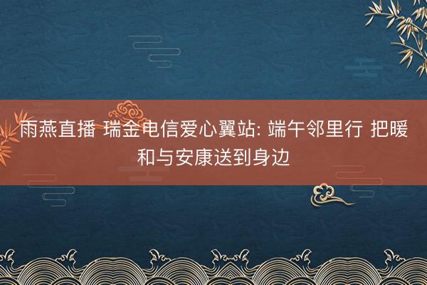 雨燕直播 瑞金电信爱心翼站: 端午邻里行 把暖和与安康送到身边