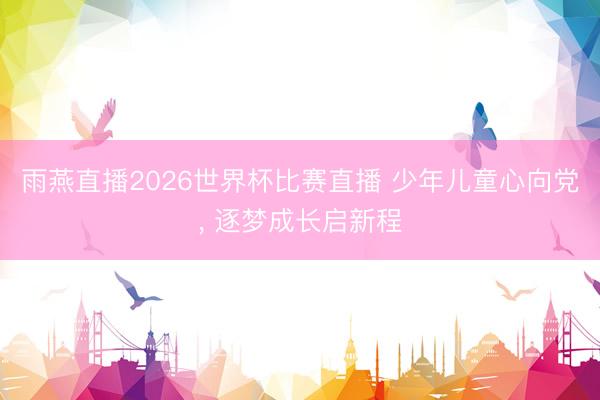 雨燕直播2026世界杯比赛直播 少年儿童心向党， 逐梦成长启新程