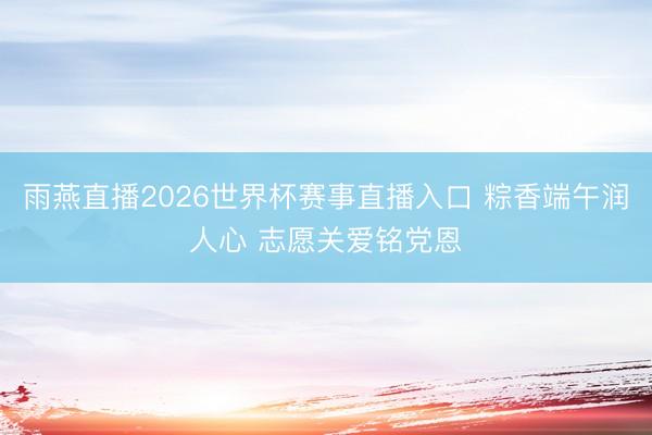 雨燕直播2026世界杯赛事直播入口 粽香端午润人心 志愿关爱铭党恩