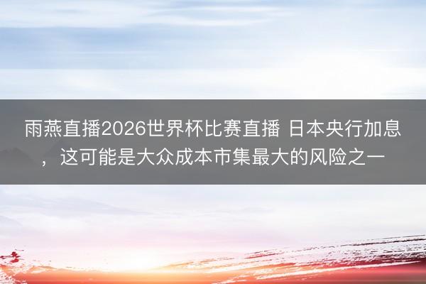 雨燕直播2026世界杯比赛直播 日本央行加息,这可能是大众成本市集最大的风险之一