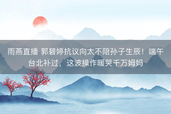 雨燕直播 郭碧婷抗议向太不陪孙子生辰!端午台北补过,这波操作暖哭千万姆妈